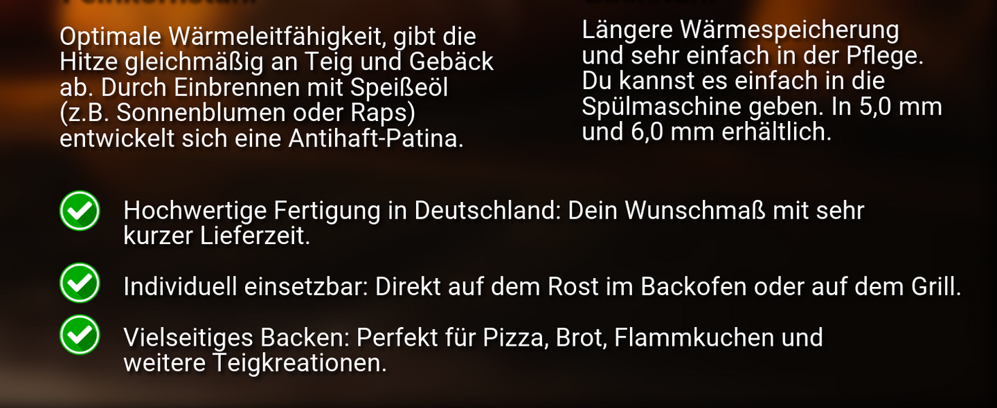 Edelstahl ist leicht in der Pflege, da er spülmaschinenfest ist. Edelstahl ist nur in 5,0 und 6,0 mm möglich. 3 Vorteile des Backstahls: Fertigung in DE auf Wunschmaß mit kurzer Lieferzeit, Einsetzbar auf Ofen Rost oder Grill, perfekt für Pizza, Brot, Flammkuchen und mehr