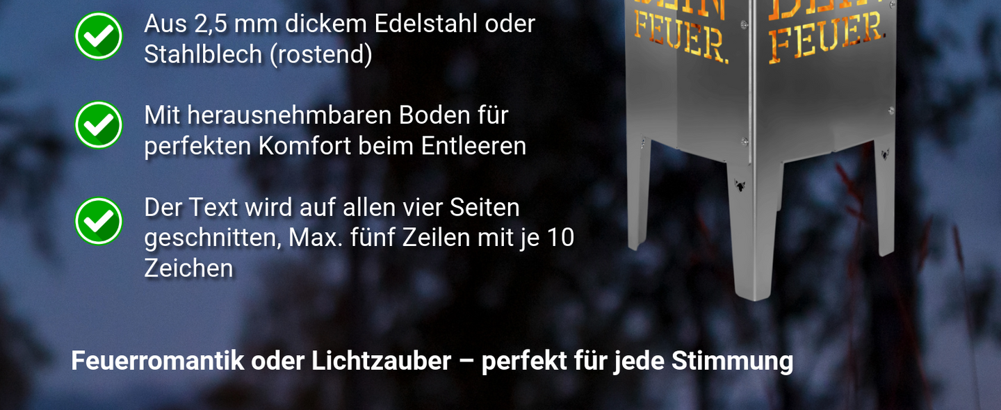 Die FENNEK Feuersäule mit individuellem Text gibt es wahlweise in Stahl oder Edelstahl. Der Text wird auf alle vier Seiten geschnitten und lässt sich ganz einfach personalisieren - Feuersäule sorgt für Feuerromantik und Lichterzauber. 