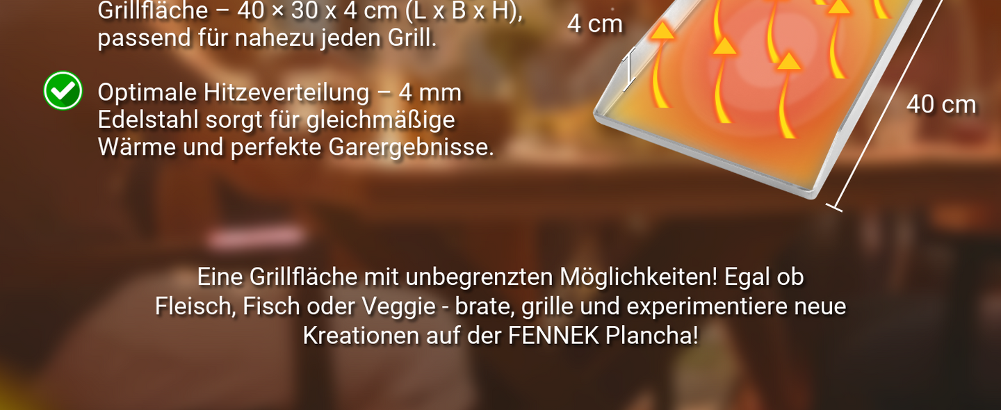 Die FENNEK Plancha ist 40 x 30 cm groß. Das 4 mm Edelstahl sorgt für gleichmäßige Wärme um ideal unterschiedliche Gerichte zubereiten zu können. 