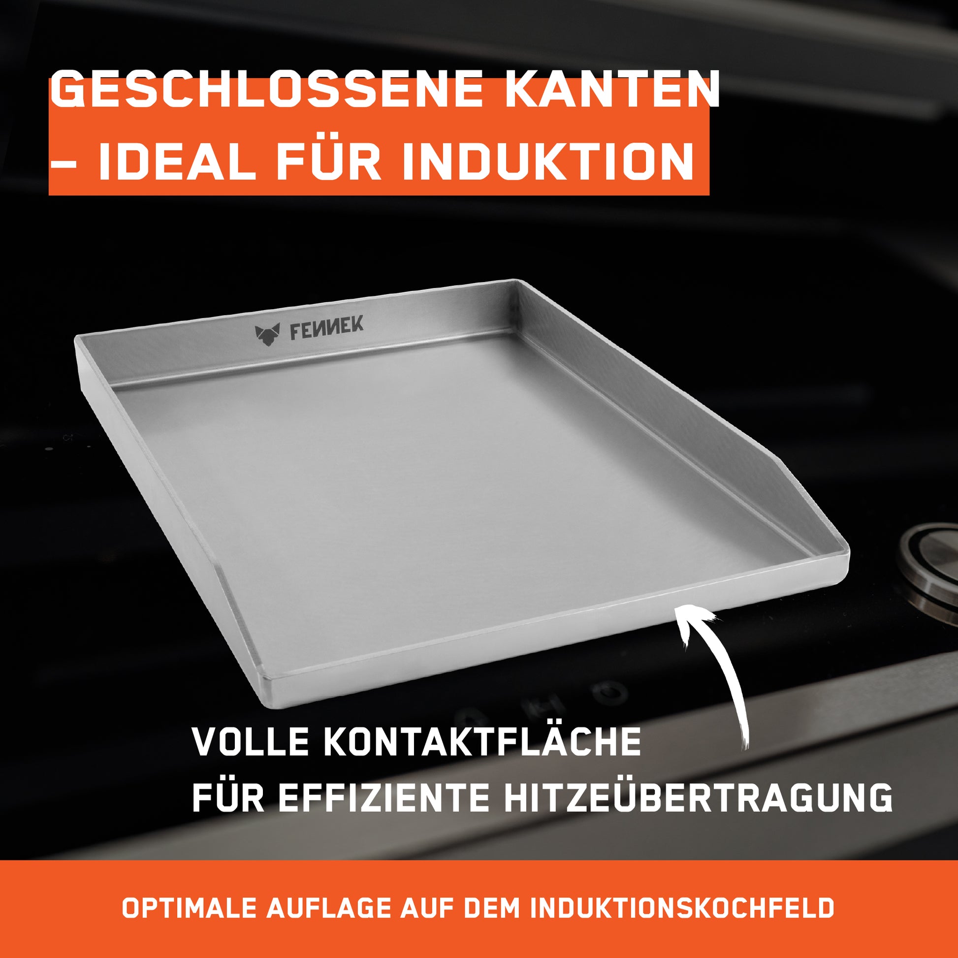 Die FENNEK Plancha 40 x 30 cm geschlossen mit verschweißten Ecken und Vorderkante kann man dank der geschlossene Fläche auf dem Induktionskochfläche benutzen. Die volle Kontaktfläche ermöglicht eine effiziente Hitzeübertragung.